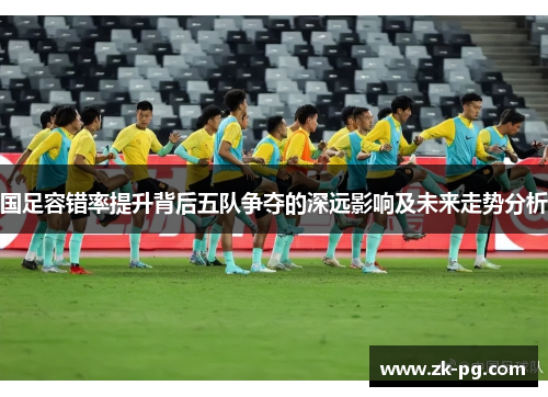 国足容错率提升背后五队争夺的深远影响及未来走势分析