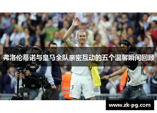弗洛伦蒂诺与皇马全队亲密互动的五个温馨瞬间回顾