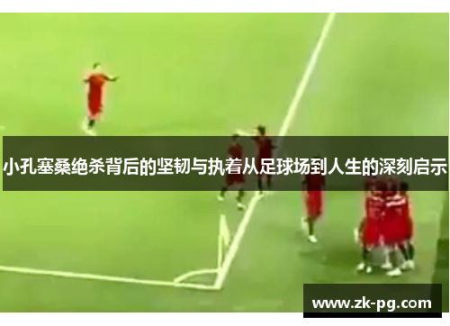 小孔塞桑绝杀背后的坚韧与执着从足球场到人生的深刻启示