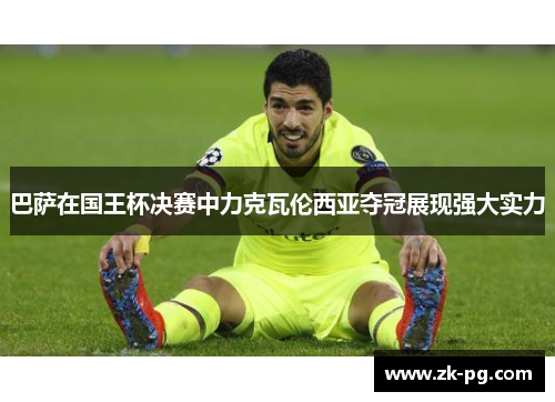 巴萨在国王杯决赛中力克瓦伦西亚夺冠展现强大实力