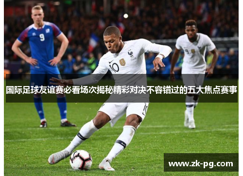 国际足球友谊赛必看场次揭秘精彩对决不容错过的五大焦点赛事 国际足球友谊赛必看场次揭秘精彩对决不容错过的五大焦点赛事