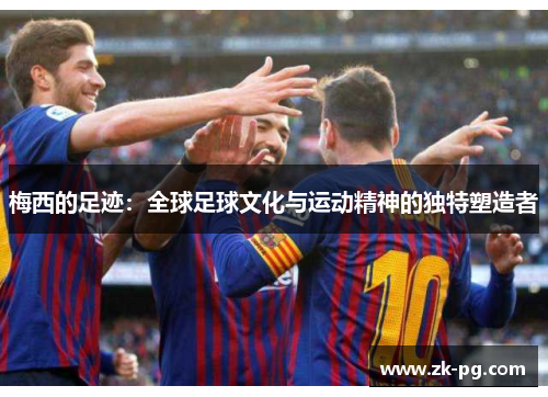 梅西的足迹:全球足球文化与运动精神的独特塑造者 梅西的足迹:全球足球文化与运动精神的独特塑造者