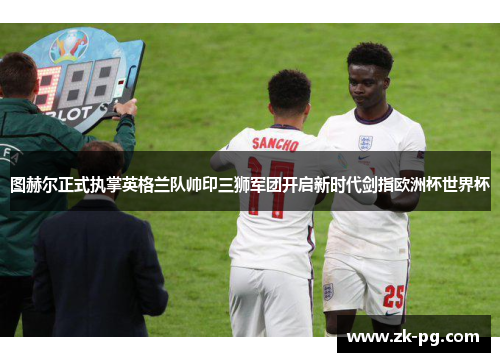 图赫尔正式执掌英格兰队帅印三狮军团开启新时代剑指欧洲杯世界杯