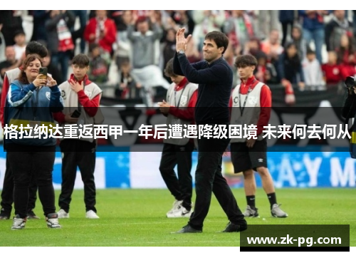 格拉纳达重返西甲一年后遭遇降级困境 未来何去何从