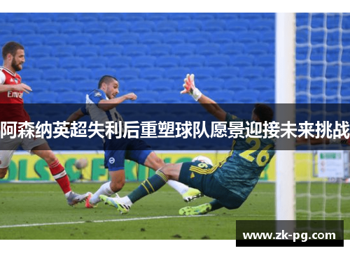 阿森纳英超失利后重塑球队愿景迎接未来挑战 阿森纳英超失利后重塑球队愿景迎接未来挑战