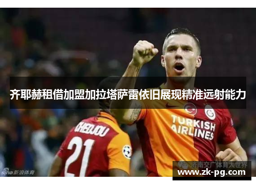 齐耶赫租借加盟加拉塔萨雷依旧展现精准远射能力 齐耶赫租借加盟加拉塔萨雷依旧展现精准远射能力